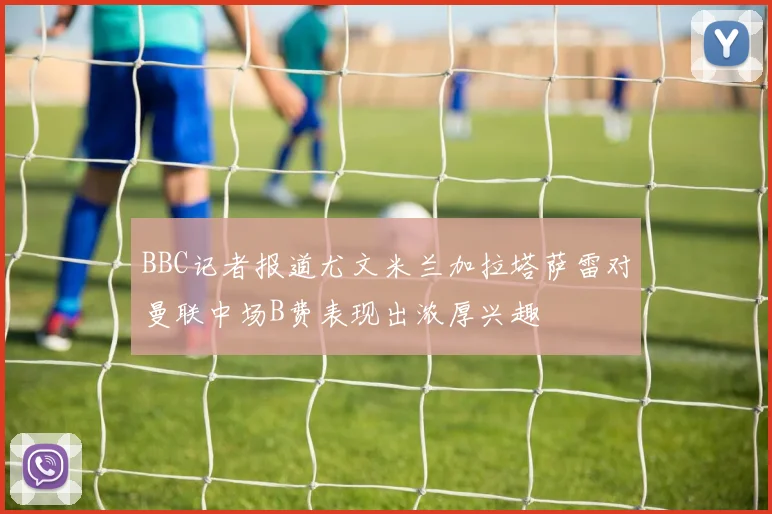 BBC记者报道尤文米兰加拉塔萨雷对曼联中场B费表现出浓厚兴趣