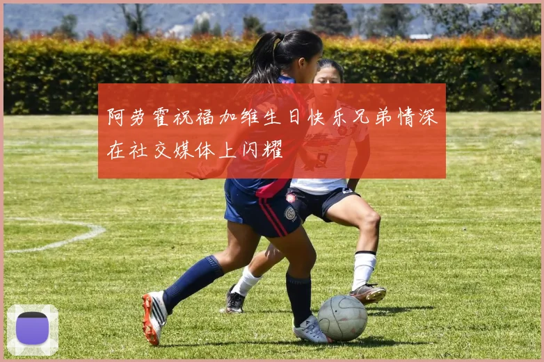 阿劳霍祝福加维生日快乐兄弟情深在社交媒体上闪耀