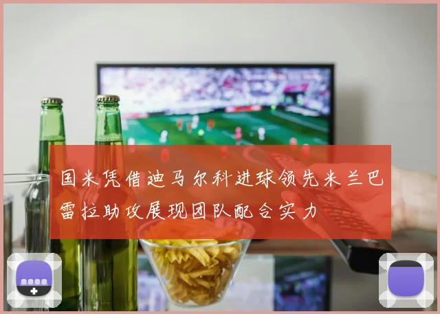 国米凭借迪马尔科进球领先米兰巴雷拉助攻展现团队配合实力