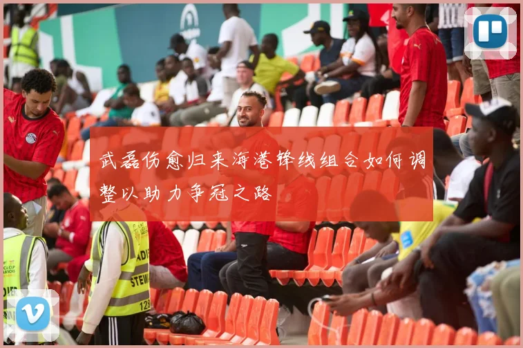 武磊伤愈归来海港锋线组合如何调整以助力争冠之路