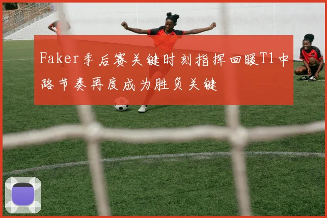 Faker季后赛关键时刻指挥回暖T1中路节奏再度成为胜负关键