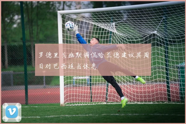 罗德里戈幽默调侃哈兰德建议其周日对巴西适当休息