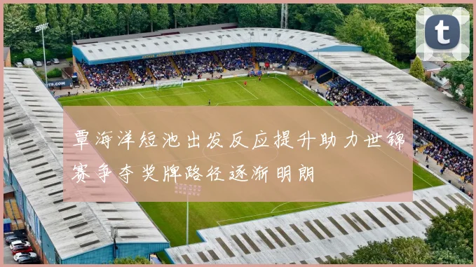 覃海洋短池出发反应提升助力世锦赛争夺奖牌路径逐渐明朗