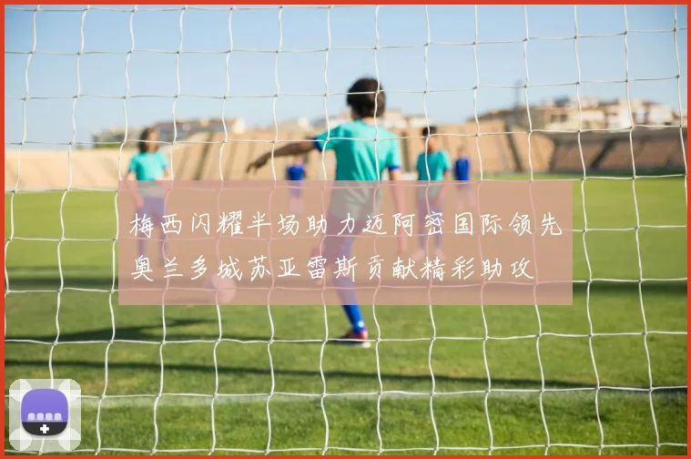 梅西闪耀半场助力迈阿密国际领先奥兰多城苏亚雷斯贡献精彩助攻