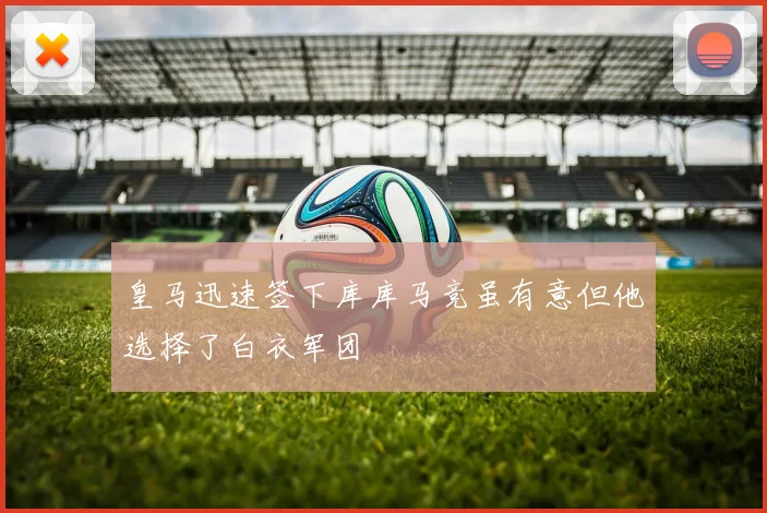 皇马迅速签下库库马竞虽有意但他选择了白衣军团