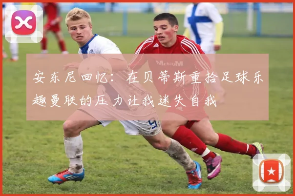 安东尼回忆：在贝蒂斯重拾足球乐趣曼联的压力让我迷失自我