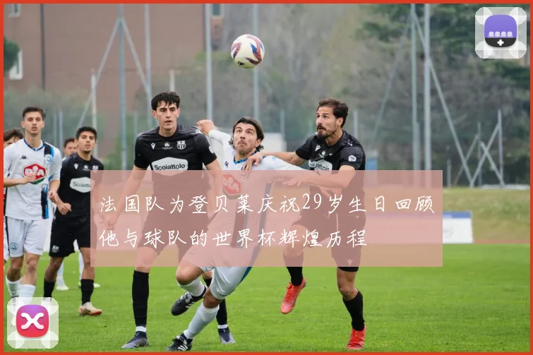 法国队为登贝莱庆祝29岁生日回顾他与球队的世界杯辉煌历程