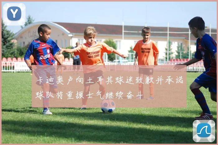 卡迪奥卢向土耳其球迷致歉并承诺球队将重振士气继续奋斗