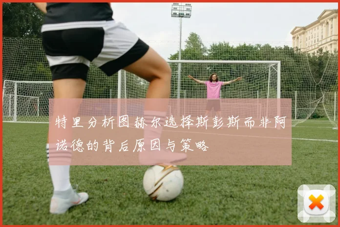 特里分析图赫尔选择斯彭斯而非阿诺德的背后原因与策略