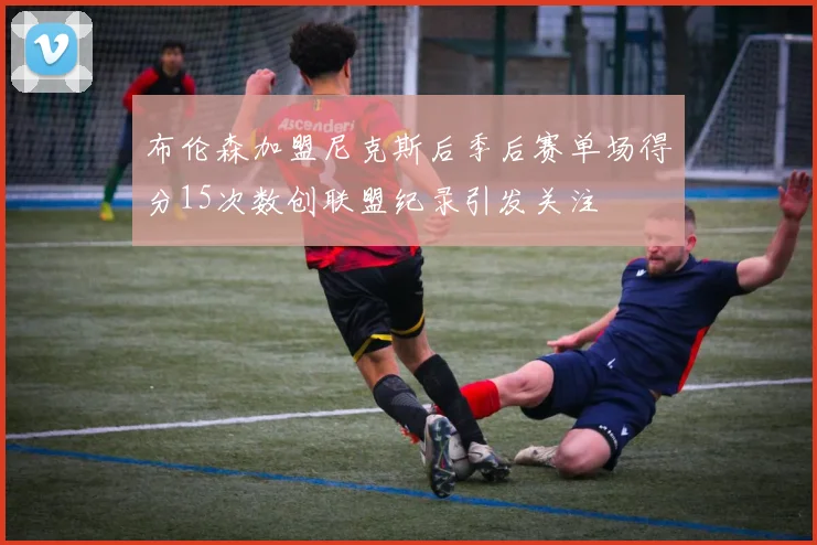 布伦森加盟尼克斯后季后赛单场得分15次数创联盟纪录引发关注