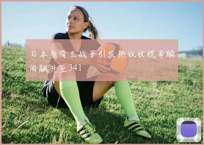 日本与荷兰战平引发热议收视率瞬间飙升至341