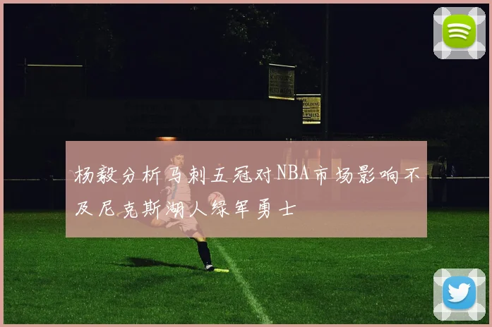 杨毅分析马刺五冠对NBA市场影响不及尼克斯湖人绿军勇士