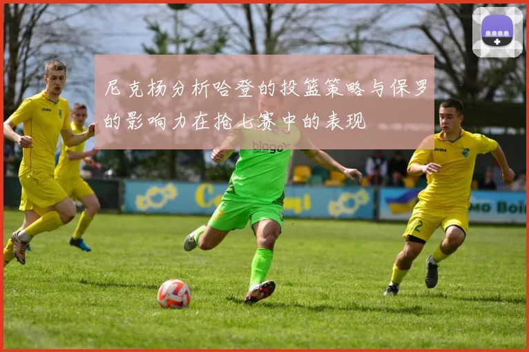 尼克杨分析哈登的投篮策略与保罗的影响力在抢七赛中的表现