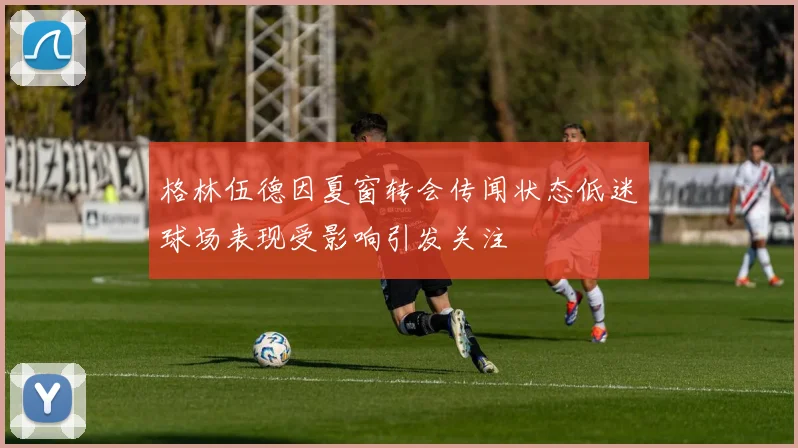 格林伍德因夏窗转会传闻状态低迷球场表现受影响引发关注