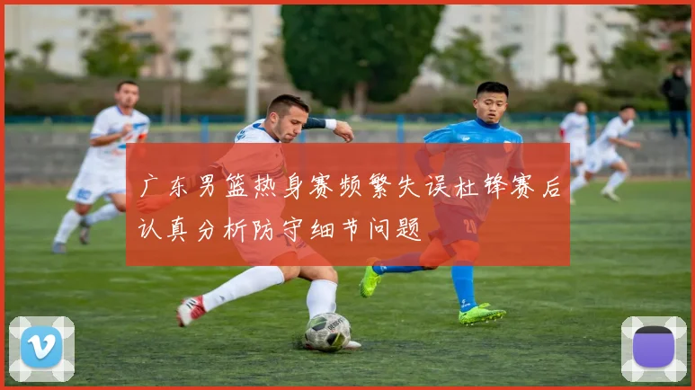 广东男篮热身赛频繁失误杜锋赛后认真分析防守细节问题
