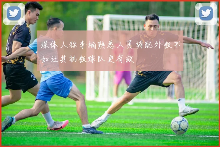 媒体人称李楠熟悉人员调配外教不如让其执教球队更有效