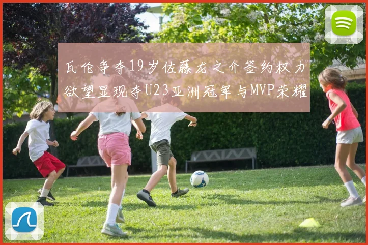 瓦伦争夺19岁佐藤龙之介签约权力欲望显现夺U23亚洲冠军与MVP荣耀