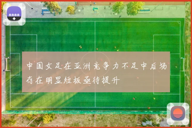 中国女足在亚洲竞争力不足中后场存在明显短板亟待提升