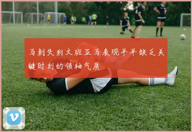 马刺失利文班亚马表现平平缺乏关键时刻的领袖气质
