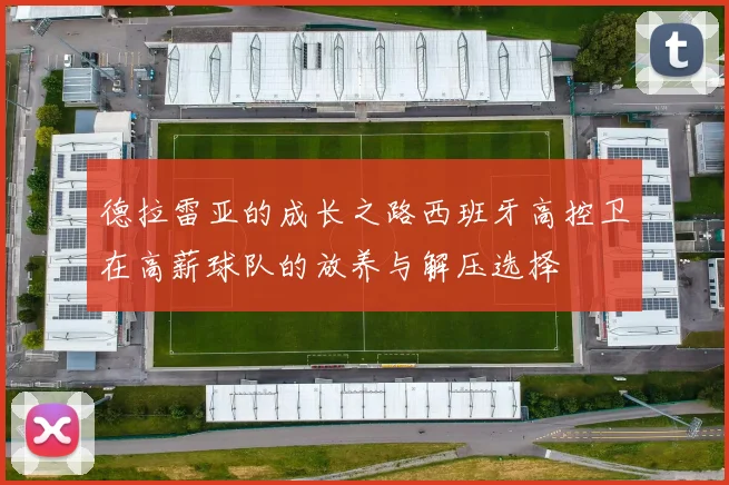 德拉雷亚的成长之路西班牙高控卫在高薪球队的放养与解压选择