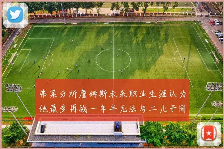 弗莱分析詹姆斯未来职业生涯认为他最多再战一年半无法与二儿子同场竞技