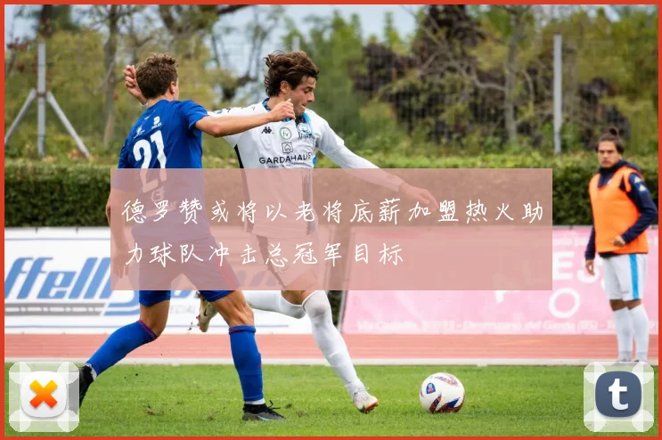 德罗赞或将以老将底薪加盟热火助力球队冲击总冠军目标