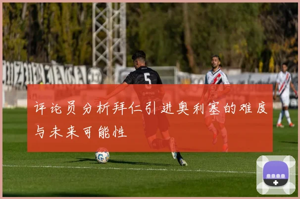 评论员分析拜仁引进奥利塞的难度与未来可能性