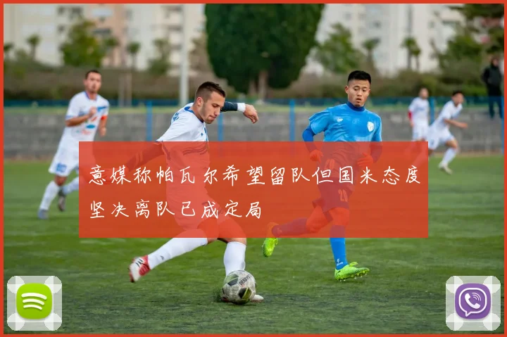 意媒称帕瓦尔希望留队但国米态度坚决离队已成定局