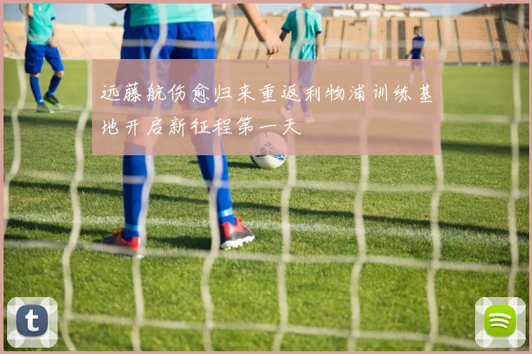 远藤航伤愈归来重返利物浦训练基地开启新征程第一天