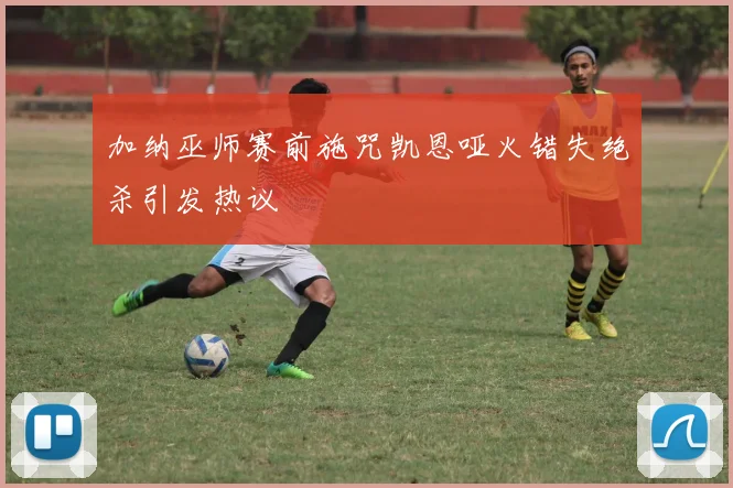 加纳巫师赛前施咒凯恩哑火错失绝杀引发热议